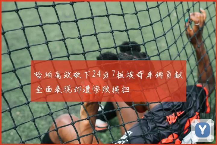 哈珀高效砍下24分7板埃奇库姆贡献全面表现却遭惨败横扫