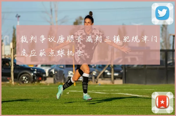 裁判争议唐顺齐漏判三镇犯规津门虎应获点球机会