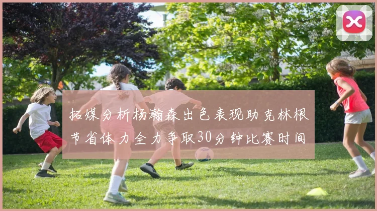 拓媒分析杨瀚森出色表现助克林根节省体力全力争取30分钟比赛时间