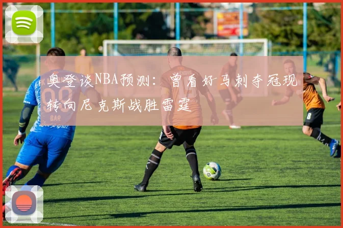 奥登谈NBA预测：曾看好马刺夺冠现转向尼克斯战胜雷霆