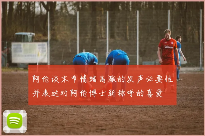 阿伦谈末节情绪高涨的发声必要性并表达对阿伦博士新称呼的喜爱