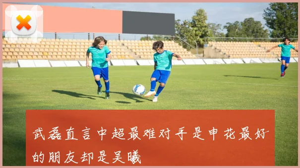 武磊直言中超最难对手是申花最好的朋友却是吴曦