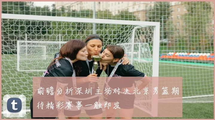 前瞻分析深圳主场对决北京男篮期待精彩赛事一触即发
