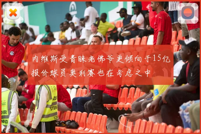 内维斯受青睐老佛爷更倾向于15亿报价球员奥利赛也在考虑之中