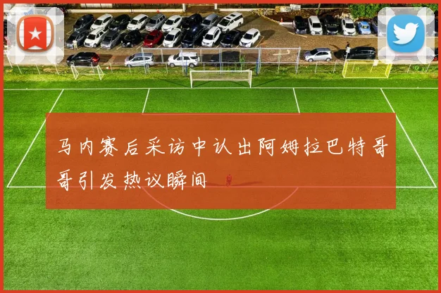 马内赛后采访中认出阿姆拉巴特哥哥引发热议瞬间