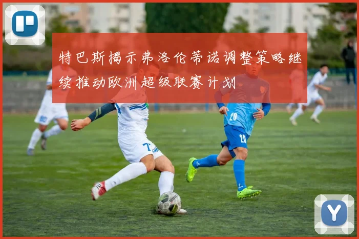 特巴斯揭示弗洛伦蒂诺调整策略继续推动欧洲超级联赛计划