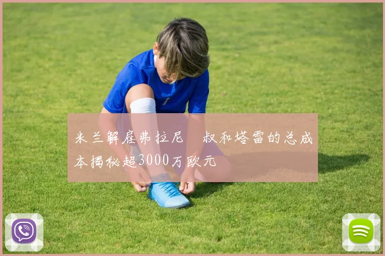 米兰解雇弗拉尼囧叔和塔雷的总成本揭秘超3000万欧元