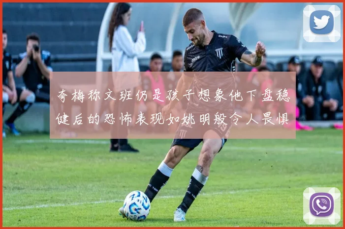 夸梅称文班仍是孩子想象他下盘稳健后的恐怖表现如姚明般令人畏惧
