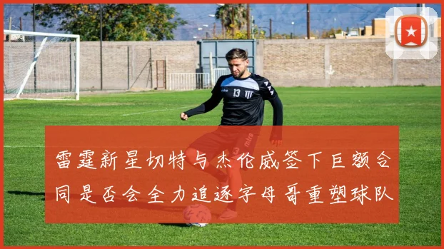 雷霆新星切特与杰伦威签下巨额合同是否会全力追逐字母哥重塑球队实力
