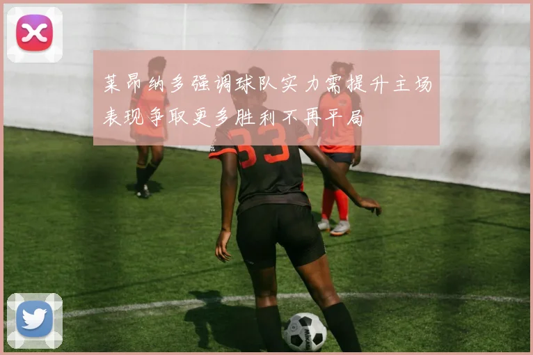 莱昂纳多强调球队实力需提升主场表现争取更多胜利不再平局