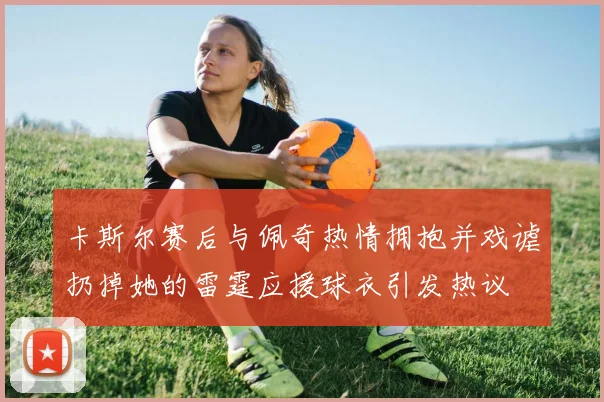 卡斯尔赛后与佩奇热情拥抱并戏谑扔掉她的雷霆应援球衣引发热议